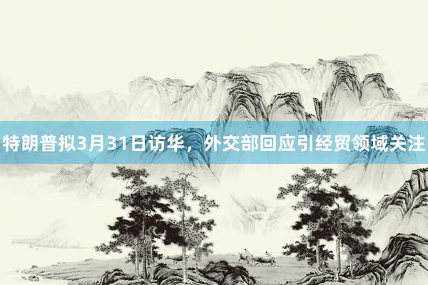 特朗普拟3月31日访华，外交部回应引经贸领域关注