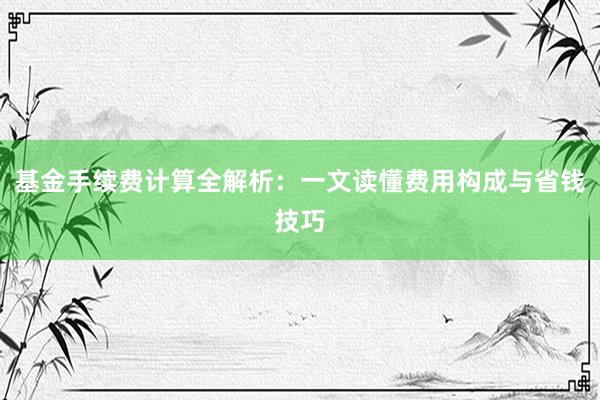 基金手续费计算全解析：一文读懂费用构成与省钱技巧