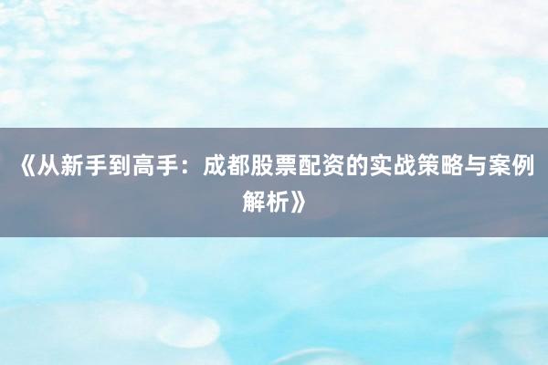 《从新手到高手：成都股票配资的实战策略与案例解析》