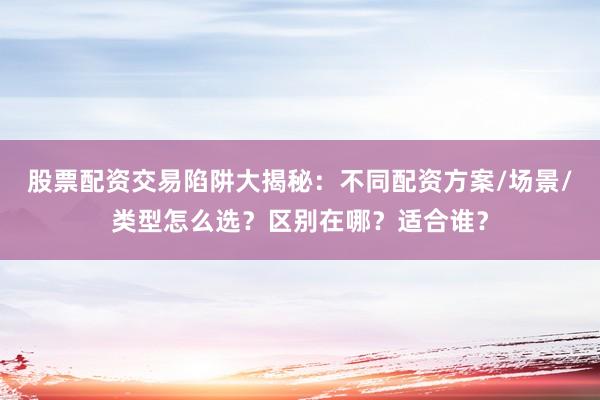 股票配资交易陷阱大揭秘：不同配资方案/场景/类型怎么选？区别在哪？适合谁？