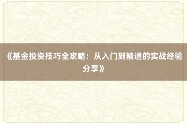 《基金投资技巧全攻略：从入门到精通的实战经验分享》