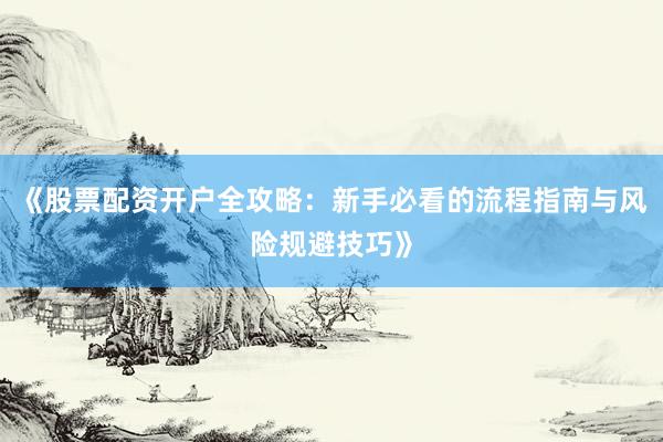 《股票配资开户全攻略：新手必看的流程指南与风险规避技巧》