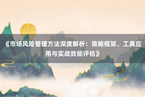 《市场风险管理方法深度解析：策略框架、工具应用与实战效能评估》
