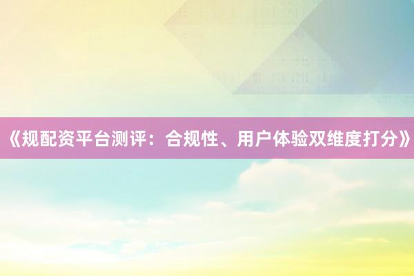 《规配资平台测评：合规性、用户体验双维度打分》