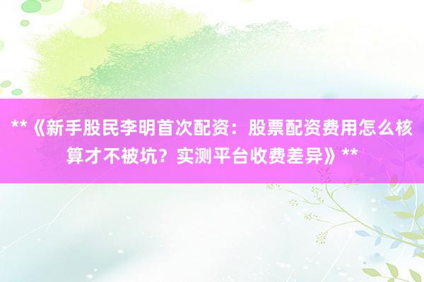 **《新手股民李明首次配资：股票配资费用怎么核算才不被坑？实测平台收费差异》**