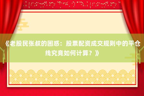 《老股民张叔的困惑：股票配资成交规则中的平仓线究竟如何计算？》