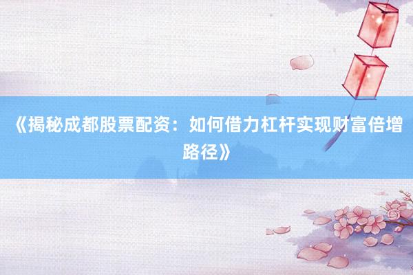 《揭秘成都股票配资：如何借力杠杆实现财富倍增路径》
