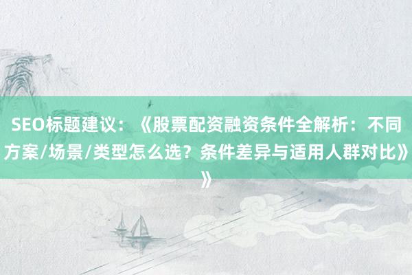 SEO标题建议：《股票配资融资条件全解析：不同方案/场景/类型怎么选？条件差异与适用人群对比》