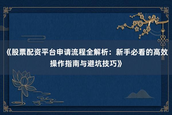 《股票配资平台申请流程全解析：新手必看的高效操作指南与避坑技巧》