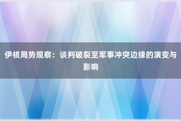 伊核局势观察：谈判破裂至军事冲突边缘的演变与影响
