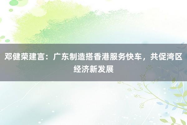 邓健荣建言:广东制造搭香港服务快车,共促湾区经济新发展