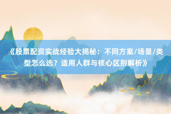 《股票配资实战经验大揭秘:不同方案/场景/类型怎么选?适用人群与核心区别解析》