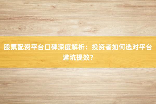 股票配资平台口碑深度解析：投资者如何选对平台避坑提效？