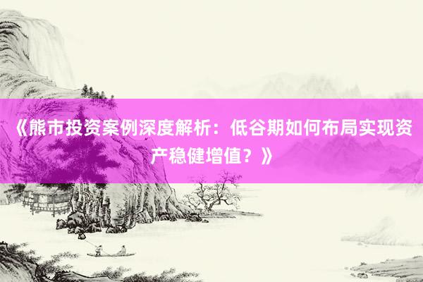 《熊市投资案例深度解析：低谷期如何布局实现资产稳健增值？》