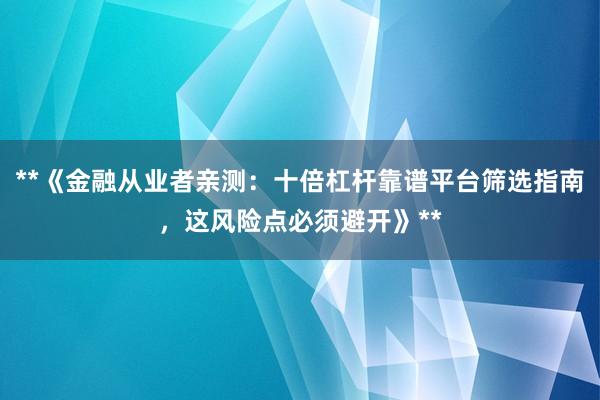 **《金融从业者亲测：十倍杠杆靠谱平台筛选指南，这风险点必须避开》**