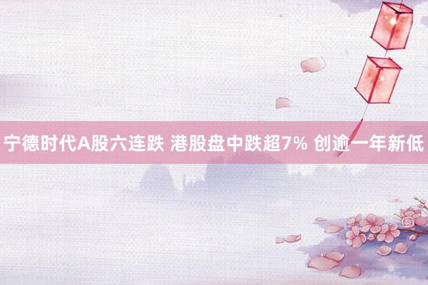 宁德时代A股六连跌 港股盘中跌超7% 创逾一年新低