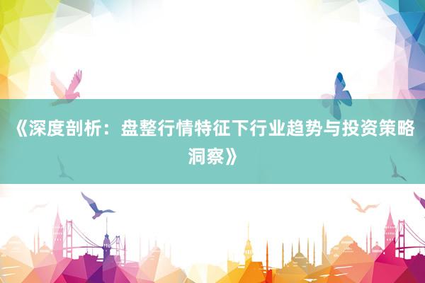 《深度剖析：盘整行情特征下行业趋势与投资策略洞察》