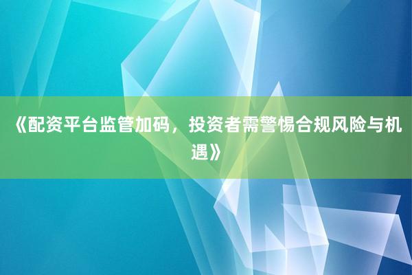 《配资平台监管加码，投资者需警惕合规风险与机遇》