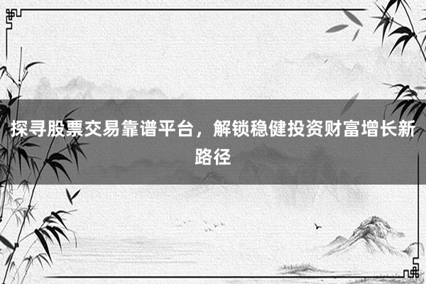 探寻股票交易靠谱平台，解锁稳健投资财富增长新路径