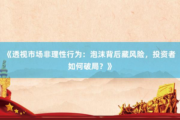 《透视市场非理性行为：泡沫背后藏风险，投资者如何破局？》